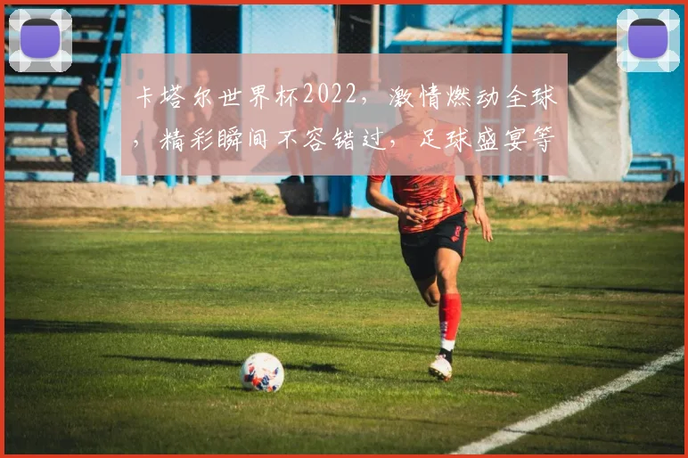 卡塔尔世界杯2022，激情燃动全球，精彩瞬间不容错过，足球盛宴等你来