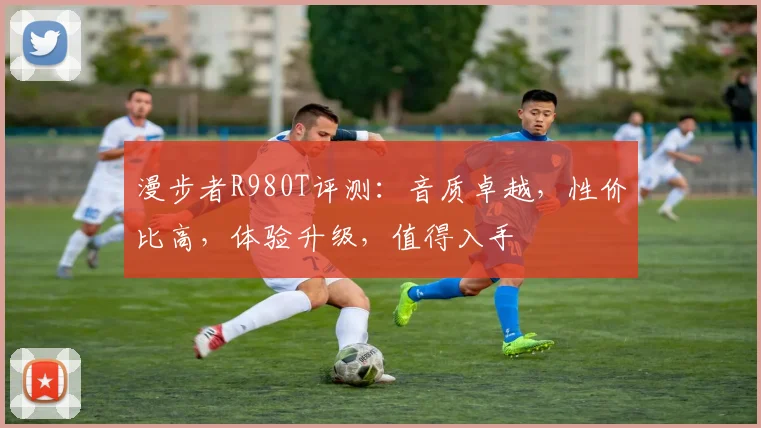 漫步者R980T评测：音质卓越，性价比高，体验升级，值得入手