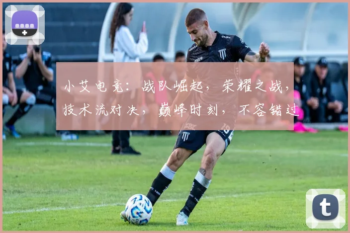 小艾电竞：战队崛起，荣耀之战，技术流对决，巅峰时刻，不容错过